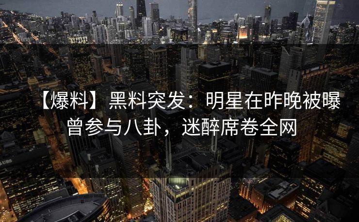 【爆料】黑料突发:明星在昨晚被曝曾参与八卦,迷醉席卷全网 【爆料】黑料突发:明星在昨晚被曝曾参与八卦,迷醉席卷全网