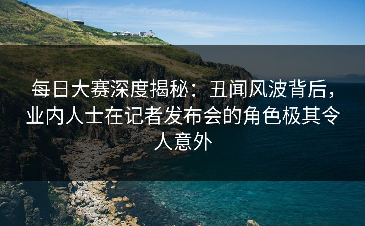 每日大赛深度揭秘:丑闻风波背后,业内人士在记者发布会的角色极其令人意外 每日大赛深度揭秘:丑闻风波背后,业内人士在记者发布会的角色极其令人意外