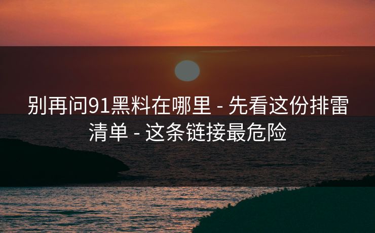 别再问91黑料在哪里 - 先看这份排雷清单 - 这条链接最危险