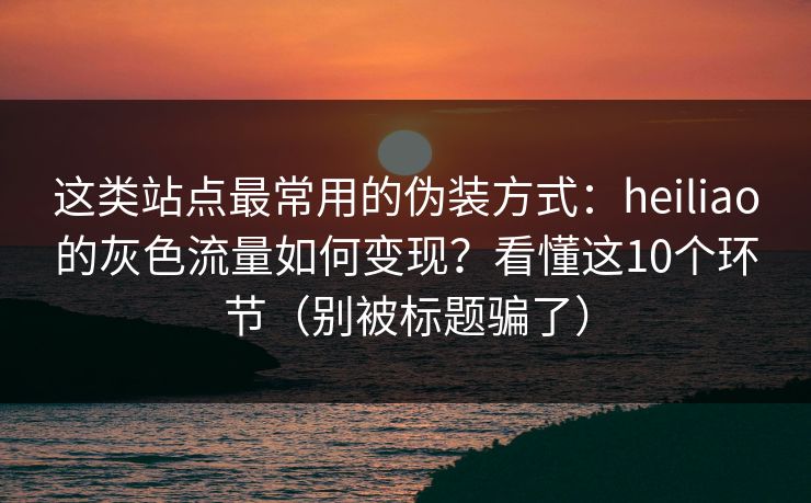 这类站点最常用的伪装方式：heiliao的灰色流量如何变现？看懂这10个环节（别被标题骗了）