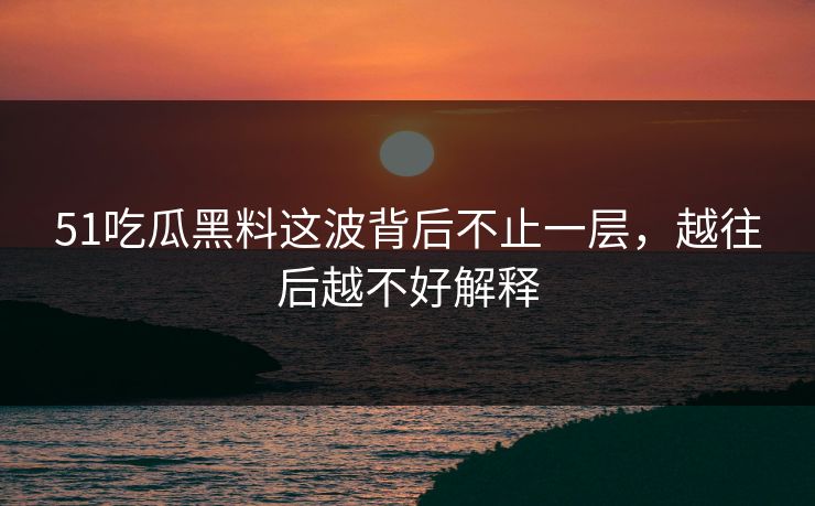 51吃瓜黑料这波背后不止一层，越往后越不好解释